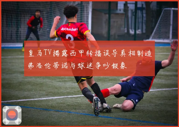 皇马TV揭露西甲转播误导真相制造弗洛伦蒂诺与球迷争吵假象