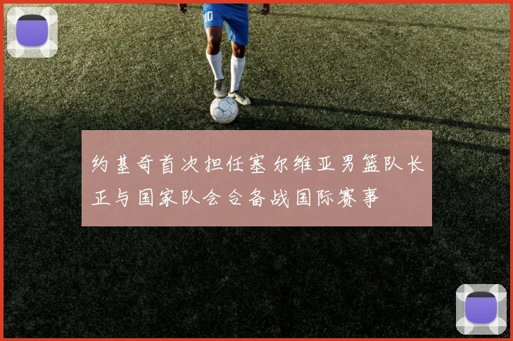 约基奇首次担任塞尔维亚男篮队长正与国家队会合备战国际赛事