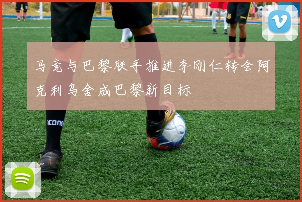 马竞与巴黎联手推进李刚仁转会阿克利乌舍成巴黎新目标
