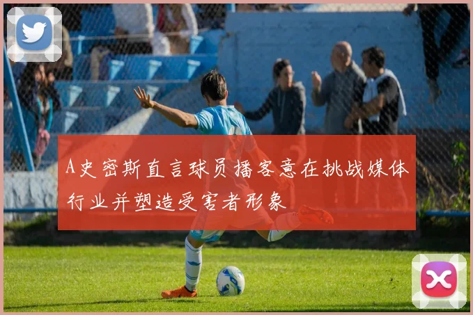 A史密斯直言球员播客意在挑战媒体行业并塑造受害者形象