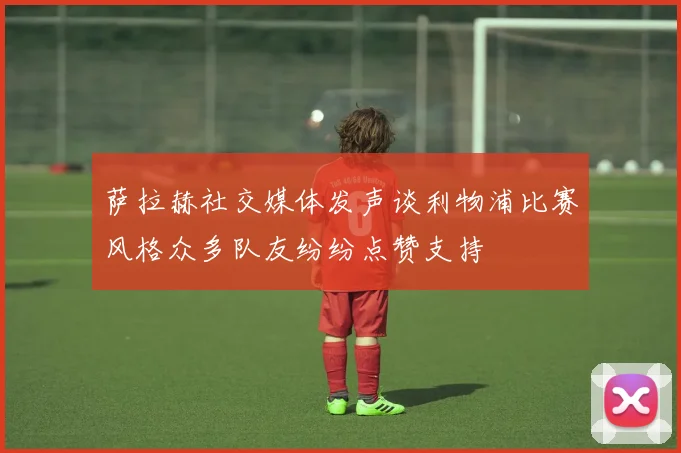 萨拉赫社交媒体发声谈利物浦比赛风格众多队友纷纷点赞支持