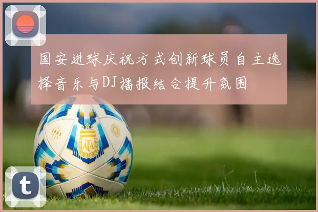 国安进球庆祝方式创新球员自主选择音乐与DJ播报结合提升氛围