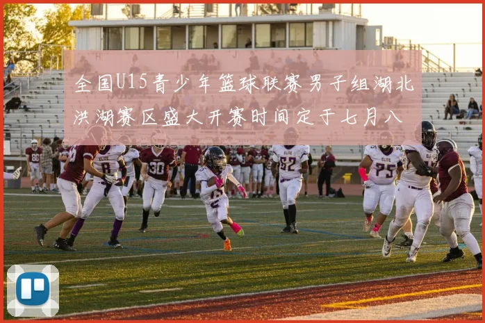 全国U15青少年篮球联赛男子组湖北洪湖赛区盛大开赛时间定于七月八日至十三日