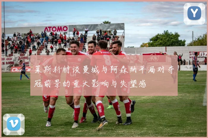 莱斯科特谈曼城与阿森纳平局对夺冠前景的重大影响与失望感