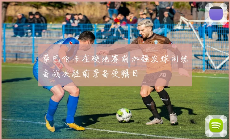 萨巴伦卡在硬地赛前加强发球训练备战决胜前景备受瞩目