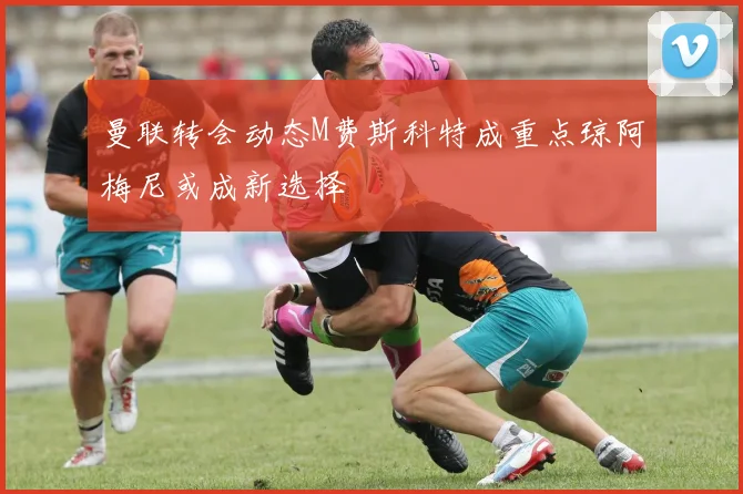 曼联转会动态M费斯科特成重点琼阿梅尼或成新选择