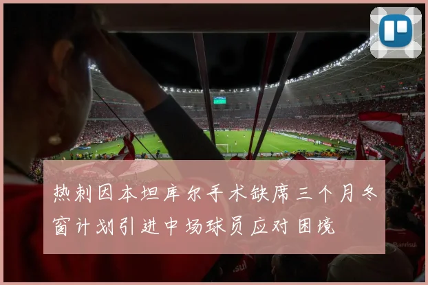 热刺因本坦库尔手术缺席三个月冬窗计划引进中场球员应对困境