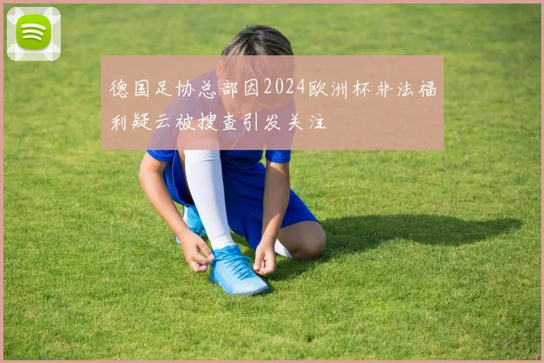 德国足协总部因2024欧洲杯非法福利疑云被搜查引发关注