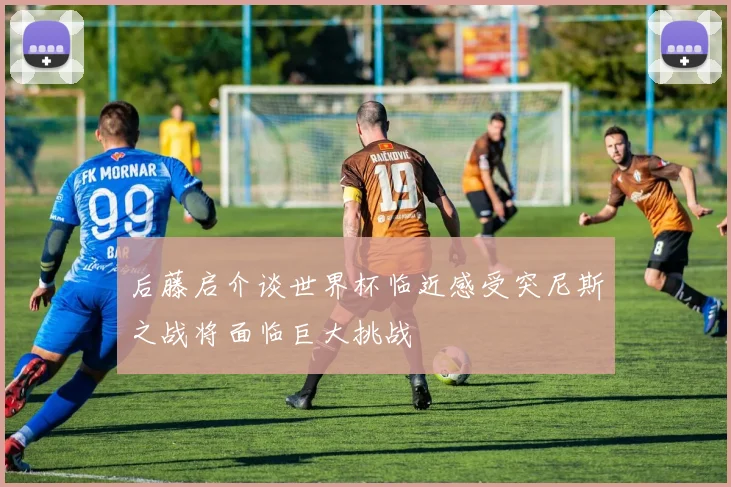 后藤启介谈世界杯临近感受突尼斯之战将面临巨大挑战