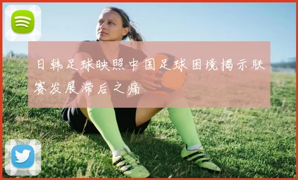 日韩足球映照中国足球困境揭示联赛发展滞后之痛