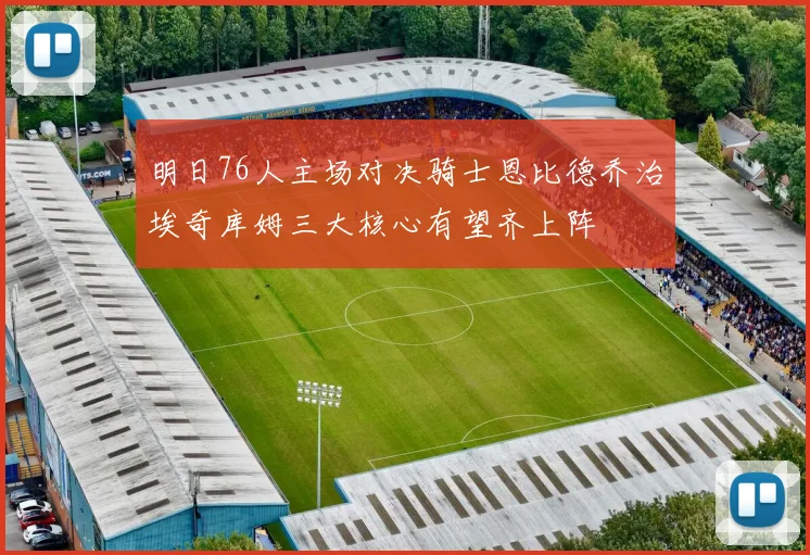 明日76人主场对决骑士恩比德乔治埃奇库姆三大核心有望齐上阵