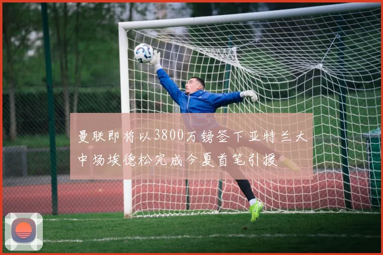 曼联即将以3800万镑签下亚特兰大中场埃德松完成今夏首笔引援