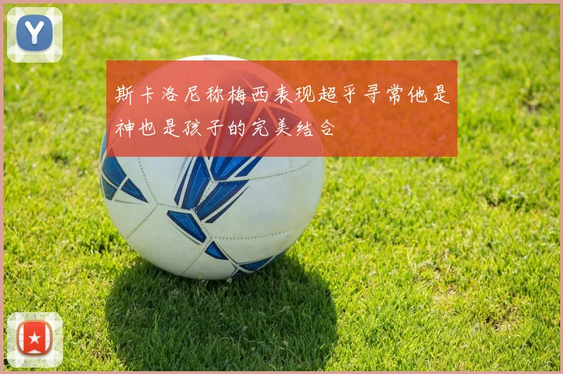 斯卡洛尼称梅西表现超乎寻常他是神也是孩子的完美结合