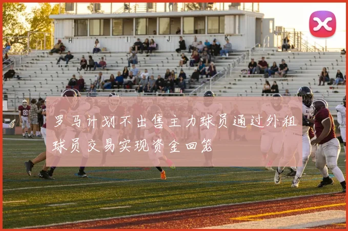 罗马计划不出售主力球员通过外租球员交易实现资金回笼