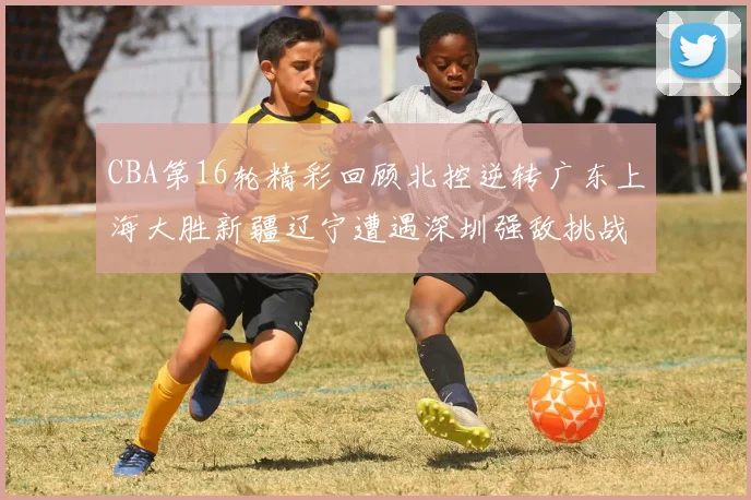 CBA第16轮精彩回顾北控逆转广东上海大胜新疆辽宁遭遇深圳强敌挑战