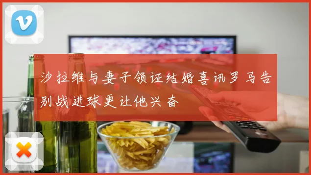 沙拉维与妻子领证结婚喜讯罗马告别战进球更让他兴奋