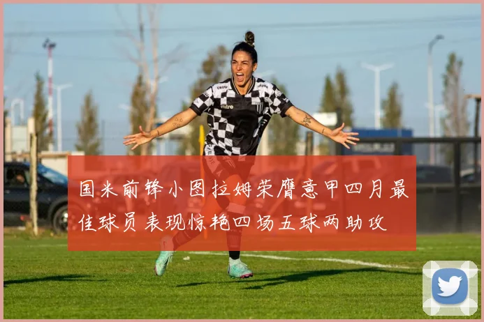 国米前锋小图拉姆荣膺意甲四月最佳球员表现惊艳四场五球两助攻