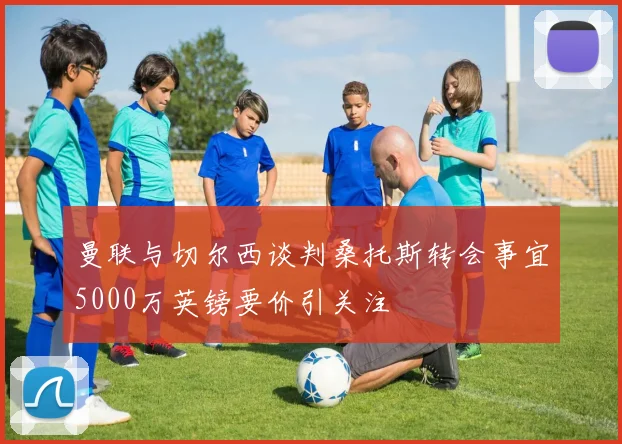 曼联与切尔西谈判桑托斯转会事宜5000万英镑要价引关注