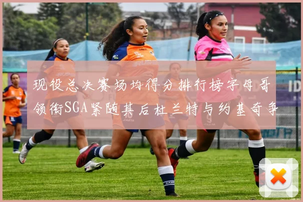 现役总决赛场均得分排行榜字母哥领衔SGA紧随其后杜兰特与约基奇争夺第三名