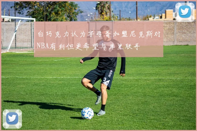 白巧克力认为字母哥加盟尼克斯对NBA有利但更希望与库里联手
