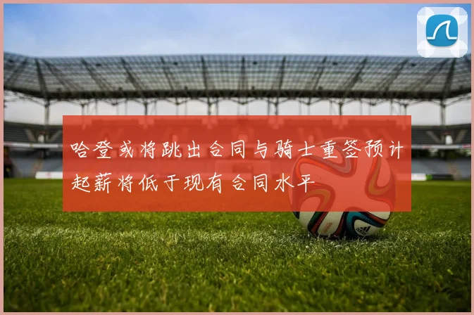 哈登或将跳出合同与骑士重签预计起薪将低于现有合同水平