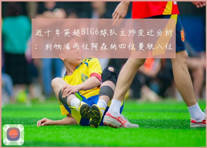 近十年英超BIG6球队主帅变迁分析：利物浦两位阿森纳四位曼联八位切尔西热刺十位