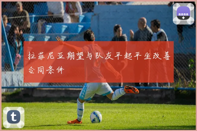 拉菲尼亚期望与队友平起平坐改善合同条件