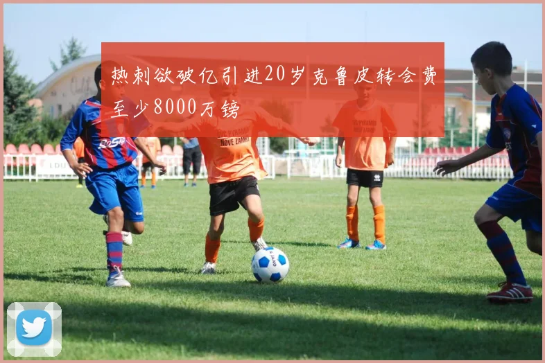热刺欲破亿引进20岁克鲁皮转会费至少8000万镑