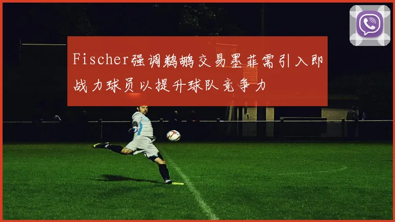 Fischer强调鹈鹕交易墨菲需引入即战力球员以提升球队竞争力